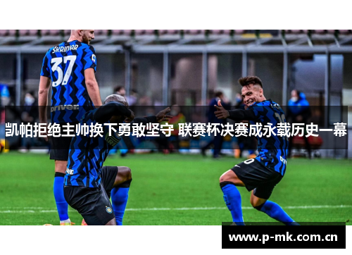 凯帕拒绝主帅换下勇敢坚守 联赛杯决赛成永载历史一幕 凯帕拒绝主帅换下勇敢坚守 联赛杯决赛成永载历史一幕