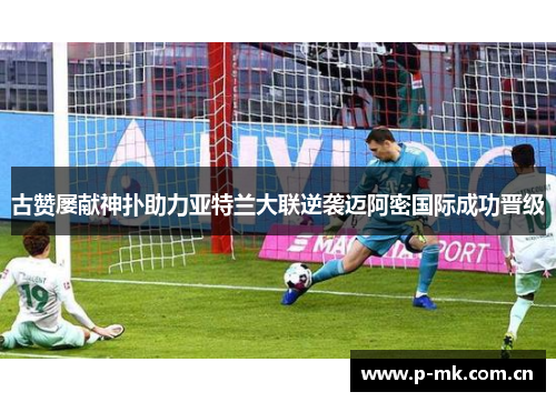 古赞屡献神扑助力亚特兰大联逆袭迈阿密国际成功晋级